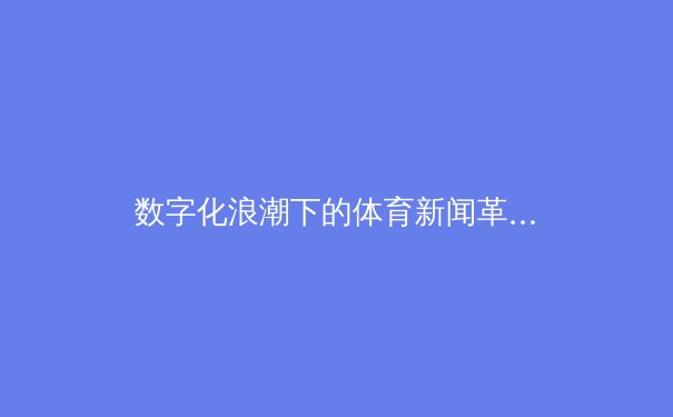 数字化浪潮下的体育新闻革命：从赛事转播到深度叙事